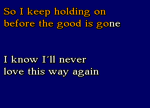 So I keep holding on
before the good is gone

I know I'll never
love this way again