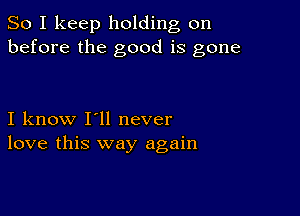 So I keep holding on
before the good is gone

I know I'll never
love this way again