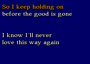 So I keep holding on
before the good is gone

I know I'll never
love this way again