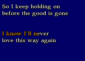 So I keep holding on
before the good is gone

I know I'll never
love this way again