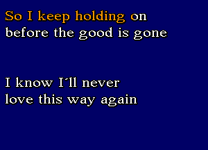 So I keep holding on
before the good is gone

I know I'll never
love this way again