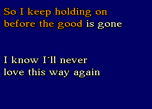 So I keep holding on
before the good is gone

I know I'll never
love this way again