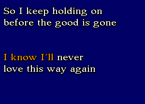 So I keep holding on
before the good is gone

I know I'll never
love this way again