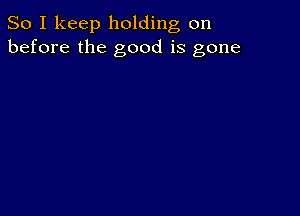 So I keep holding on
before the good is gone