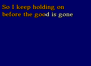 So I keep holding on
before the good is gone