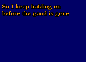 So I keep holding on
before the good is gone