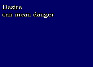 Desire
can mean danger