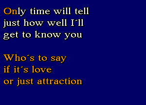 Only time will tell
just how well I'll
get to know you

XVho's to say
if it's love
or just attraction