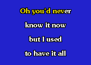 Oh you'd never

know it now

but I used

to have it all