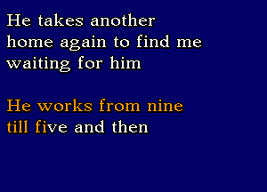 He takes another
home again to find me
waiting for him

He works from nine
till five and then