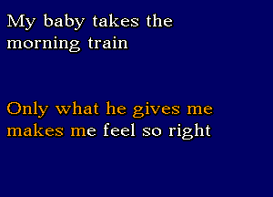 My baby takes the
morning train

Only what he gives me
makes me feel so right