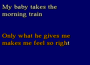 My baby takes the
morning train

Only what he gives me
makes me feel so right