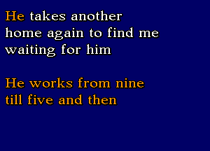 He takes another
home again to find me
waiting for him

He works from nine
till five and then