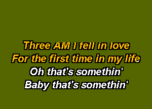 Three AM I ten in Jove

For the first time in my fife
Oh that's somethin'
Baby that's somethin'