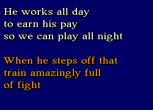 He works all day
to earn his pay
so we can play all night

XVhen he steps off that
train amazingly full
of fight