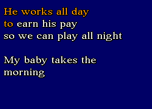 He works all day
to earn his pay
so we can play all night

My baby takes the
morning