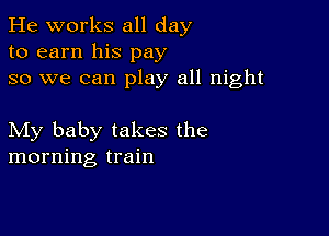 He works all day
to earn his pay
so we can play all night

My baby takes the
morning train