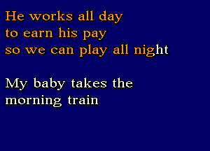 He works all day
to earn his pay
so we can play all night

My baby takes the
morning train