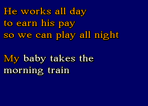 He works all day
to earn his pay
so we can play all night

My baby takes the
morning train