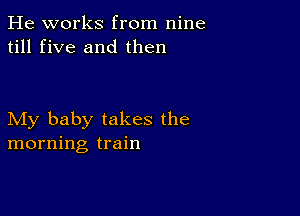 He works from nine
till five and then

My baby takes the
morning train