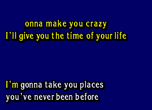 onna make you crazy
I'll give you the time of your life

I'm gonna take you places
you've never been before