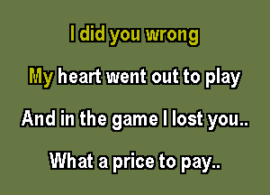 I did you wrong

My heart went out to play

And in the game I lost you..

What a price to pay..