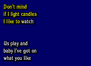 Don't mind
if I light candles
I like to watch

(ls play and
baby I've got on
what you like