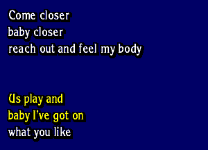 Come close!
baby closeI
reach out and feel my body

(ls play and
baby I've got on
what you like