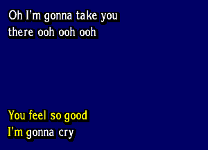 Oh I'm gonna take you
there ooh ooh ooh

You feel so good
I'm gonna cry