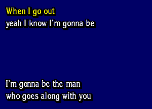 When I go out
yeah I know I'm gonna be

I'm gonna be the man
who goes along with you