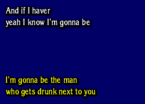 And if I have!
yeah I know I'm gonna be

I'm gonna be the man
who gets drunk next to you