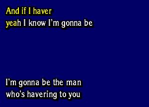 And if I have!
yeah I know I'm gonna be

I'm gonna be the man
who's havering to you