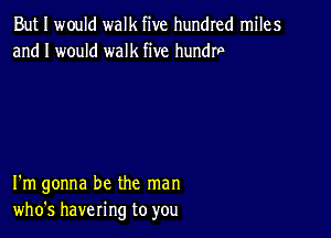 But I would walk five hundred miles
and I would walk five hundrp

I'm gonna be the man
who's havering to you