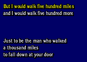 But I would walk five hundred miles
and I would walk five hundred more

Just to be the man who walked
a thousand miles
to fall down at your door