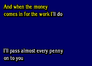 And when the money
comes in f0I the work I'll do

I'll pass almost every penny
on to you