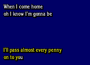 When I come home
oh I know Fm gonna be

I'll pass almost every penny
on to you