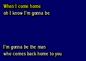 When I come home
oh I know Fm gonna be

I'm gonna be the man
who comes back home to you