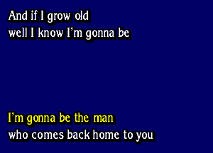 And if I grow old
well I know I'm gonna be

I'm gonna be the man
who comes back home to you