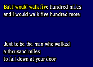 But I would walk five hundred miles
and I would walk five hundred more

Just to be the man who walked
a thousand miles
to fall down at your door