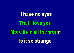 I have no eyes
That I love you
More than all the world

Is it so strange