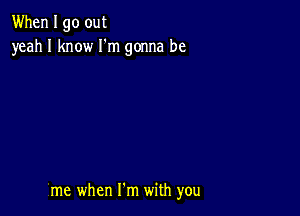 When I go out
yeah I know I'm gonna be

me when Fm with you