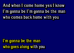 And when I come home yes I know
I'm gonna be I'm gonna be the man
who comes back home with you

I'm gonna be the man
who goes along with you