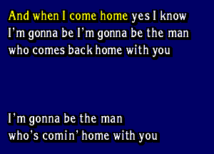 And when I come home yes I know
I'm gonna be I'm gonna be the man
who comes back home with you

I'm gonna be the man
who's comin' home with you