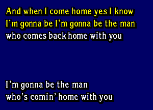 And when I come home yes I know
I'm gonna be I'm gonna be the man
who comes back home with you

I'm gonna be the man
who's comin' home with you