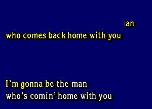 Ian
who comes back home with you

I'm gonna be the man
who's comin' home with you