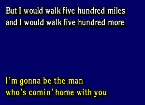 But I would walk five hundred miles
and I would walk five hundred more

I'm gonna be the man

who's comin' home with you