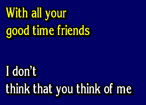 With all your
good time friends

I dodt
think that you think of me