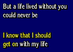 But a life lived without you
could never be

I know that I should
get on with my life