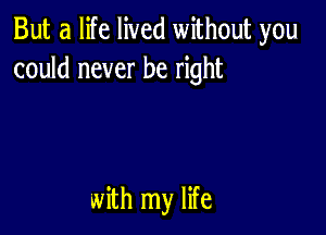 But a life lived without you
could never be right

with my life