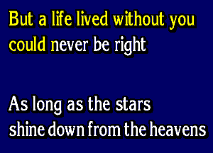 But a life lived without you
could never be right

As long as the stars
shine down from the heavens